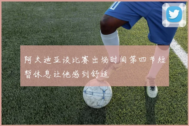 阿夫迪亚谈比赛出场时间第四节短暂休息让他感到舒适