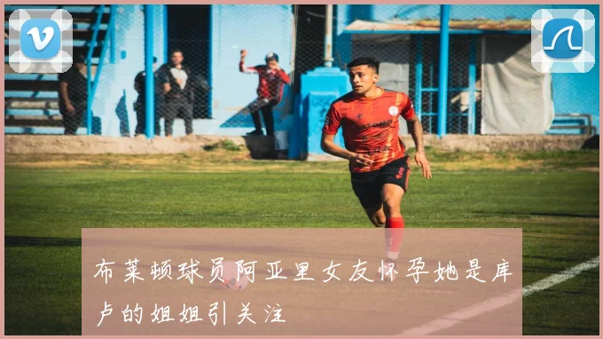 布莱顿球员阿亚里女友怀孕她是库卢的姐姐引关注