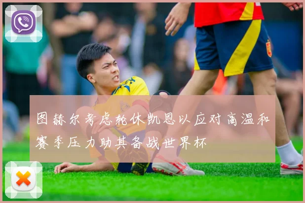 图赫尔考虑轮休凯恩以应对高温和赛季压力助其备战世界杯