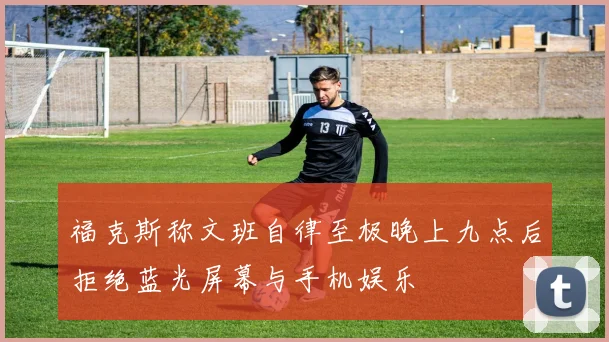 福克斯称文班自律至极晚上九点后拒绝蓝光屏幕与手机娱乐