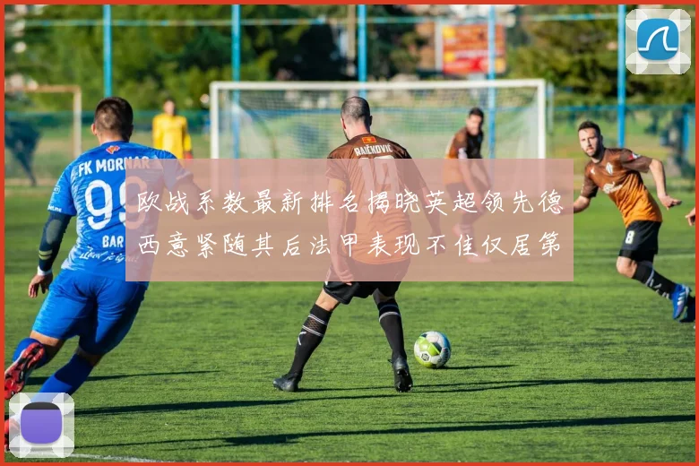 欧战系数最新排名揭晓英超领先德西意紧随其后法甲表现不佳仅居第八