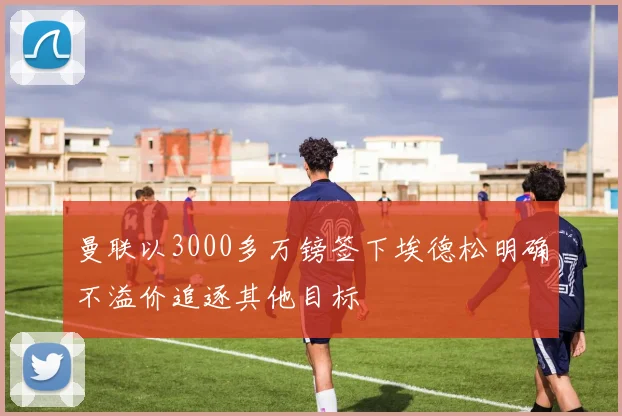 曼联以3000多万镑签下埃德松明确不溢价追逐其他目标