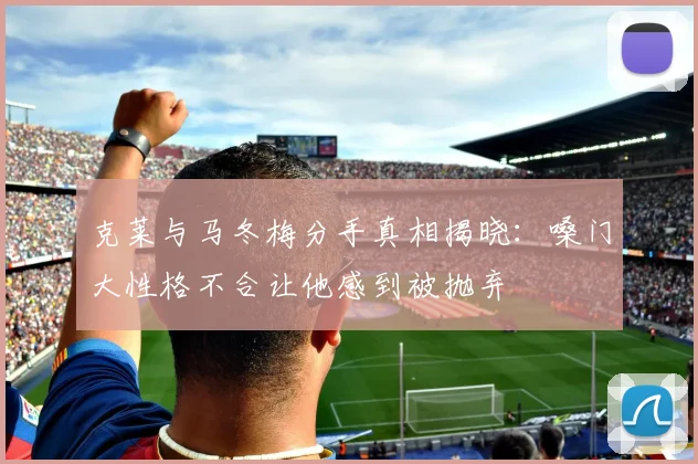 克莱与马冬梅分手真相揭晓：嗓门大性格不合让他感到被抛弃