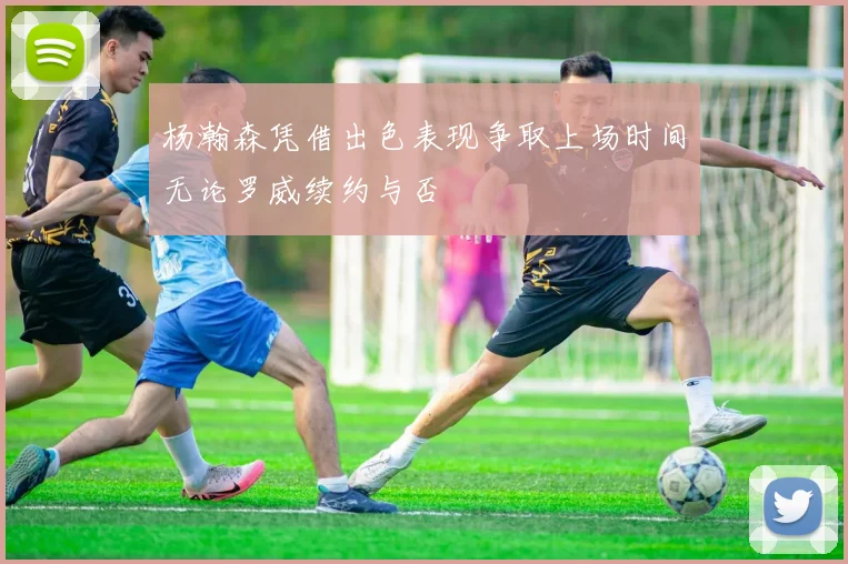杨瀚森凭借出色表现争取上场时间无论罗威续约与否