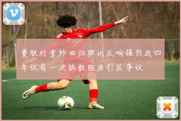 曼联对索帅回归舆论反响强烈近四年仅有一次执教经历引发争议