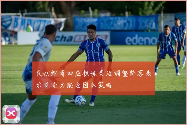 武切维奇回应教练灵活调整阵容表示将全力配合团队策略