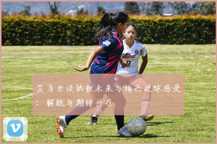 艾马尔谈执教未来与梅西进球感受：解脱与期待并存