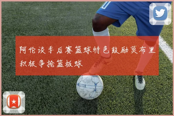 阿伦谈季后赛篮球特色鼓励莫布里积极争抢篮板球
