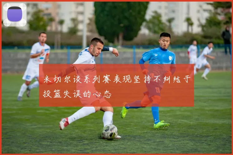 米切尔谈系列赛表现坚持不纠结于投篮失误的心态