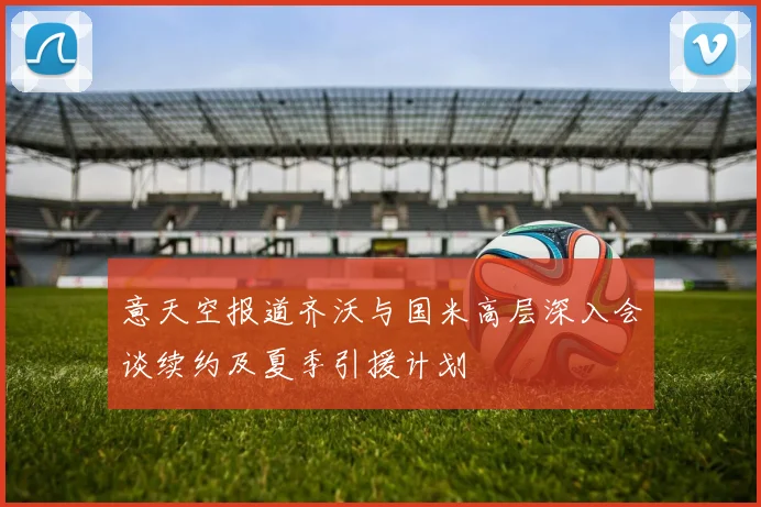 意天空报道齐沃与国米高层深入会谈续约及夏季引援计划