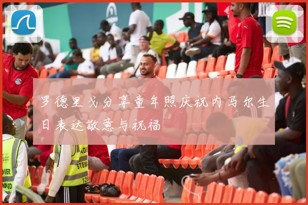 罗德里戈分享童年照庆祝内马尔生日表达敬意与祝福