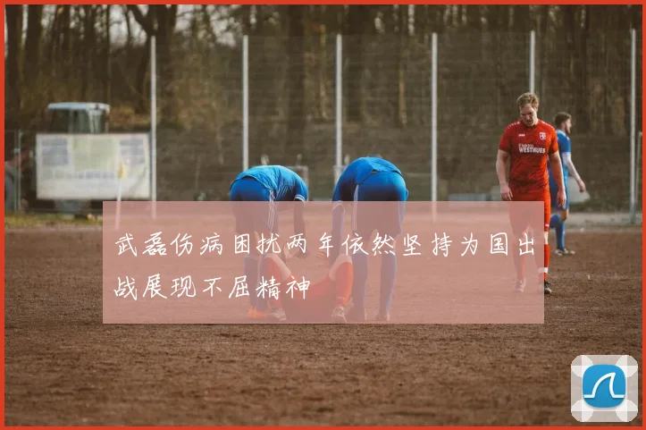 武磊伤病困扰两年依然坚持为国出战展现不屈精神