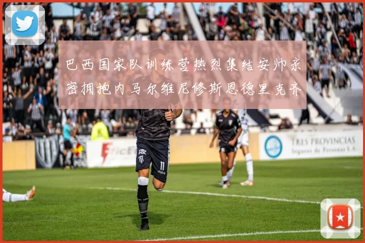 巴西国家队训练营热烈集结安帅亲密拥抱内马尔维尼修斯恩德里克齐亮相