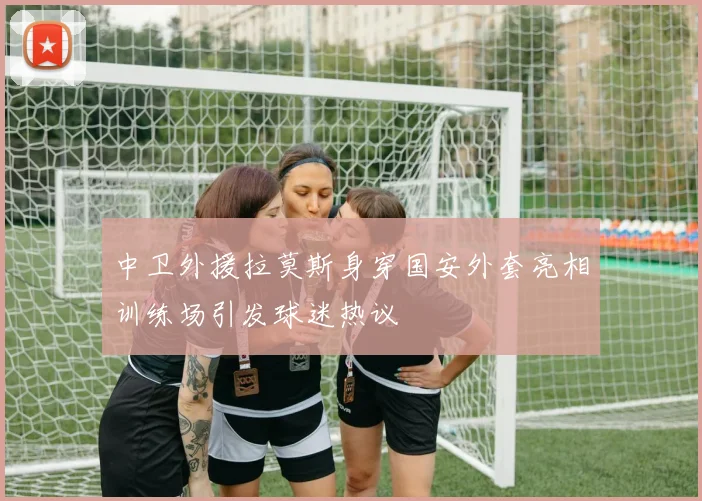 中卫外援拉莫斯身穿国安外套亮相训练场引发球迷热议