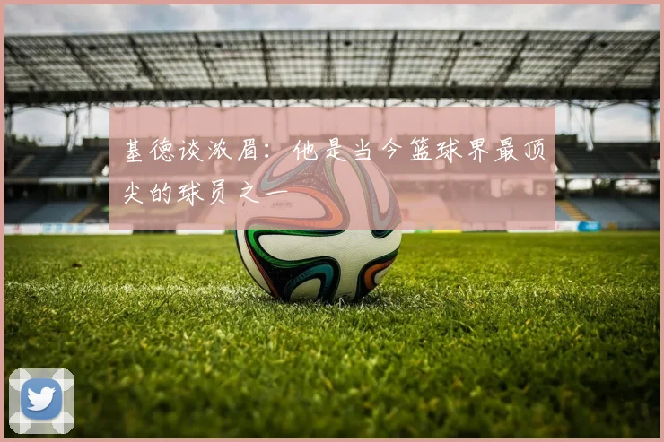 基德谈浓眉：他是当今篮球界最顶尖的球员之一