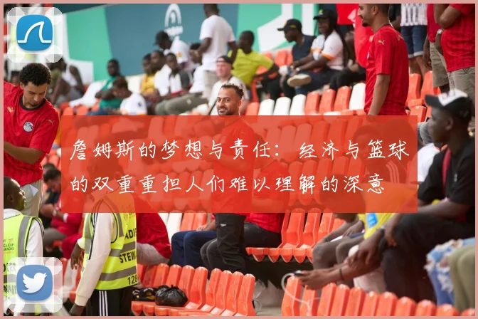詹姆斯的梦想与责任：经济与篮球的双重重担人们难以理解的深意