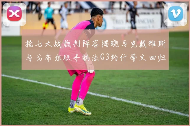 抢七大战裁判阵容揭晓马克戴维斯与戈布尔联手执法G3约什蒂文回归G2