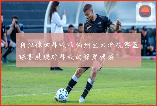 利拉德回母校韦伯州立大学视察篮球赛展现对母校的深厚情感