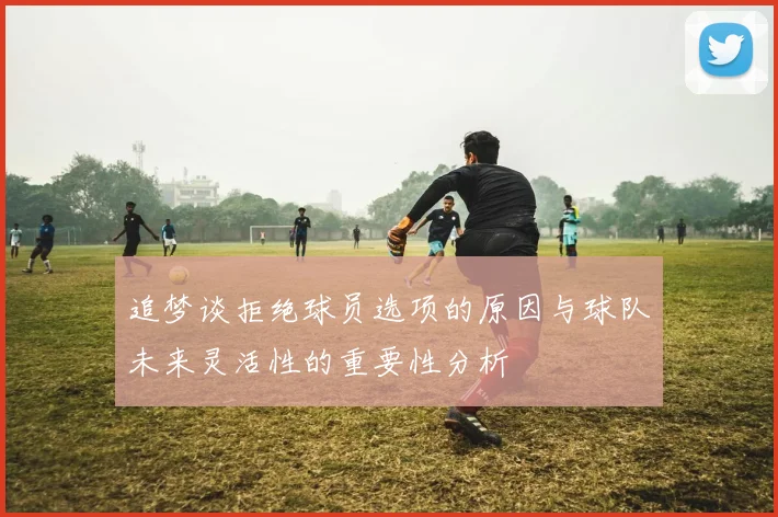 追梦谈拒绝球员选项的原因与球队未来灵活性的重要性分析